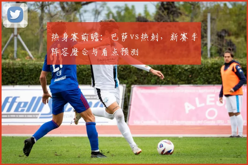 热身赛前瞻：巴萨vs热刺，新赛季阵容磨合与看点预测