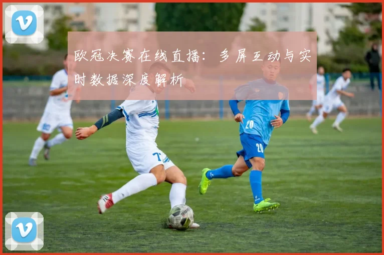 欧冠决赛在线直播:多屏互动与实时数据深度解析