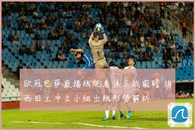 欧冠巴萨直播线观看焦点战前瞻 梅西旧主冲击小组出线形势解析