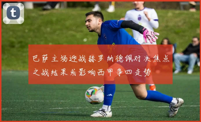 巴萨主场迎战赫罗纳德佩对决焦点之战结果或影响西甲争四走势