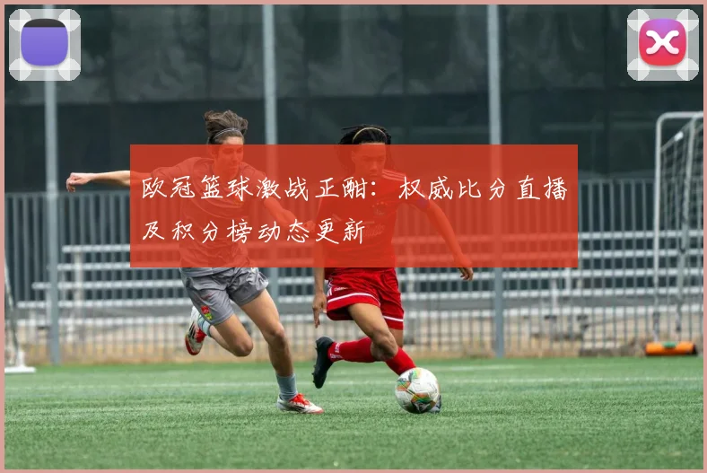欧冠篮球激战正酣:权威比分直播及积分榜动态更新
