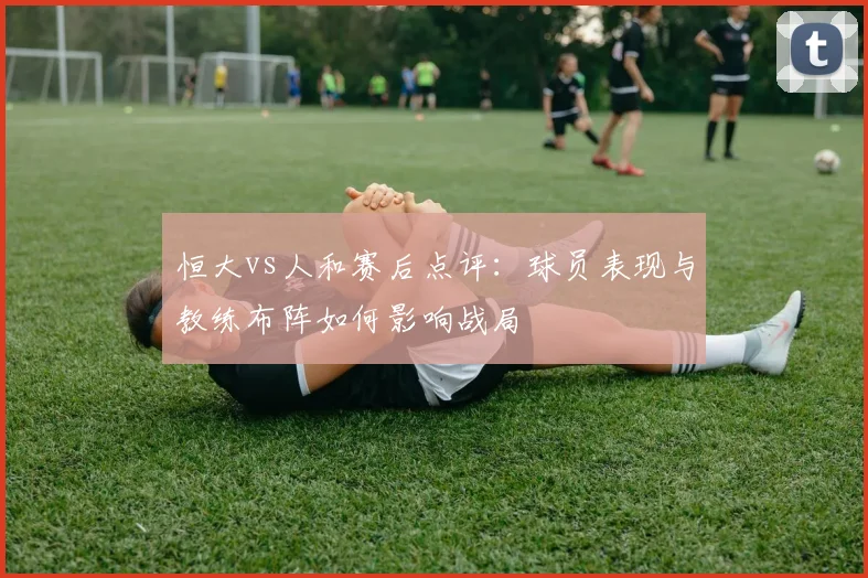 恒大vs人和赛后点评：球员表现与教练布阵如何影响战局